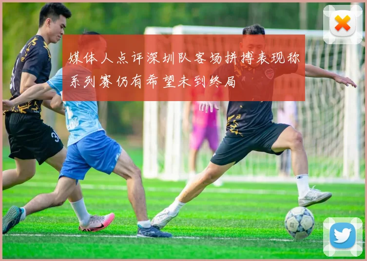 媒体人点评深圳队客场拼搏表现称系列赛仍有希望未到终局