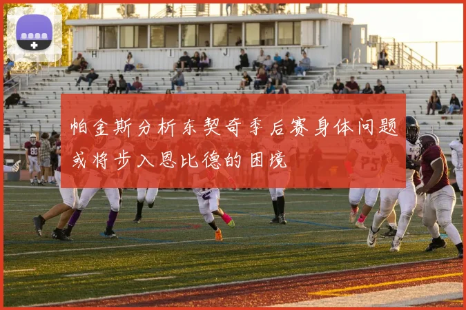 帕金斯分析东契奇季后赛身体问题或将步入恩比德的困境