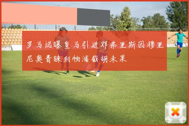 罗马诺曝皇马引进邓弗里斯因穆里尼奥青睐利物浦截胡未果