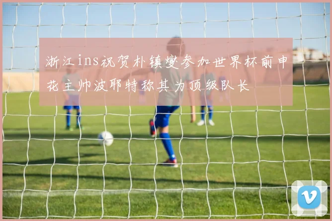 浙江ins祝贺朴镇燮参加世界杯前申花主帅波耶特称其为顶级队长