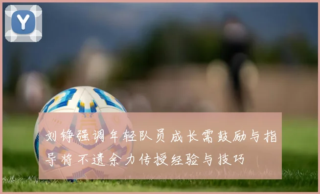 刘铮强调年轻队员成长需鼓励与指导将不遗余力传授经验与技巧