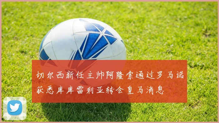 切尔西新任主帅阿隆索通过罗马诺获悉库库雷利亚转会皇马消息