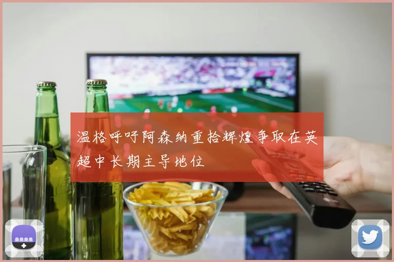 温格呼吁阿森纳重拾辉煌争取在英超中长期主导地位