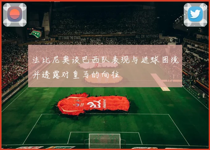 法比尼奥谈巴西队表现与进球困境并透露对皇马的向往