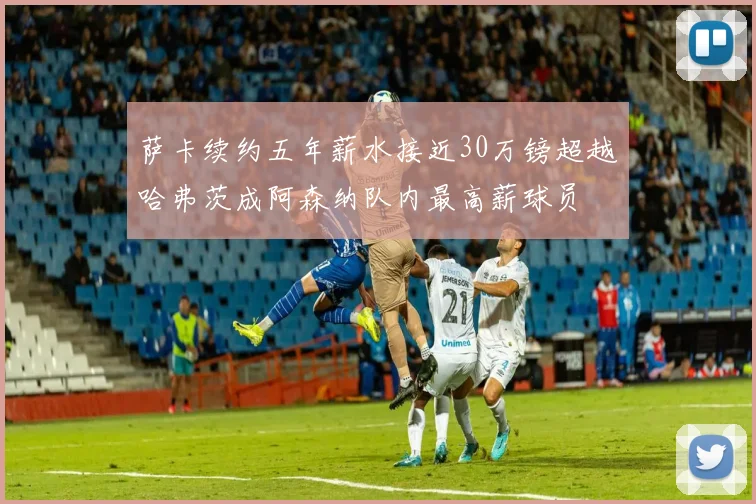 萨卡续约五年薪水接近30万镑超越哈弗茨成阿森纳队内最高薪球员