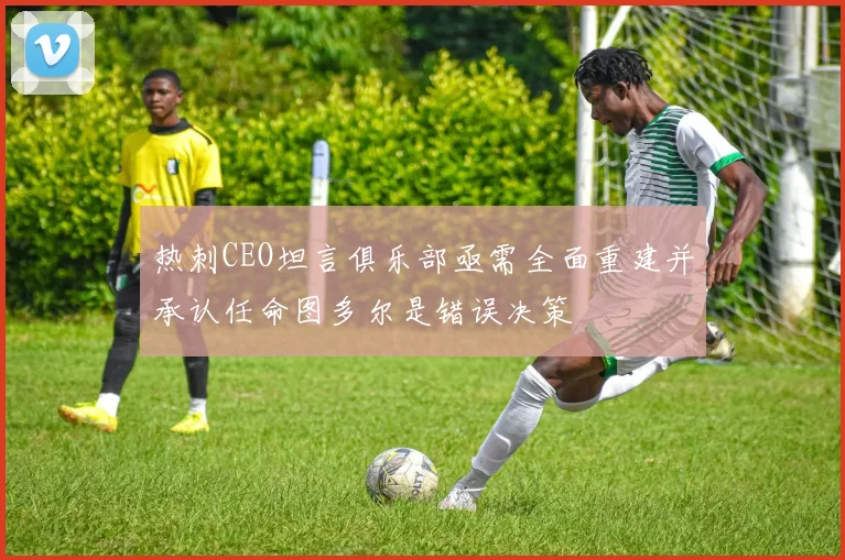 热刺CEO坦言俱乐部亟需全面重建并承认任命图多尔是错误决策