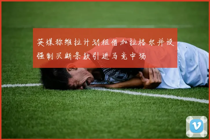 英媒称维拉计划租借加拉格尔并设强制买断条款引进马竞中场