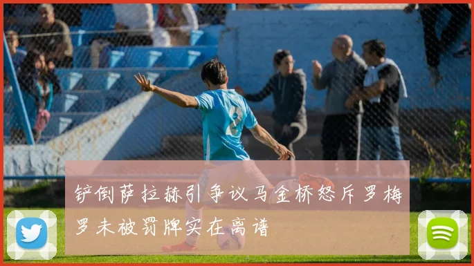 铲倒萨拉赫引争议马金桥怒斥罗梅罗未被罚牌实在离谱