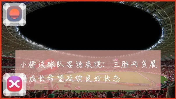 小桥谈球队客场表现：三胜两负展现成长希望延续良好状态