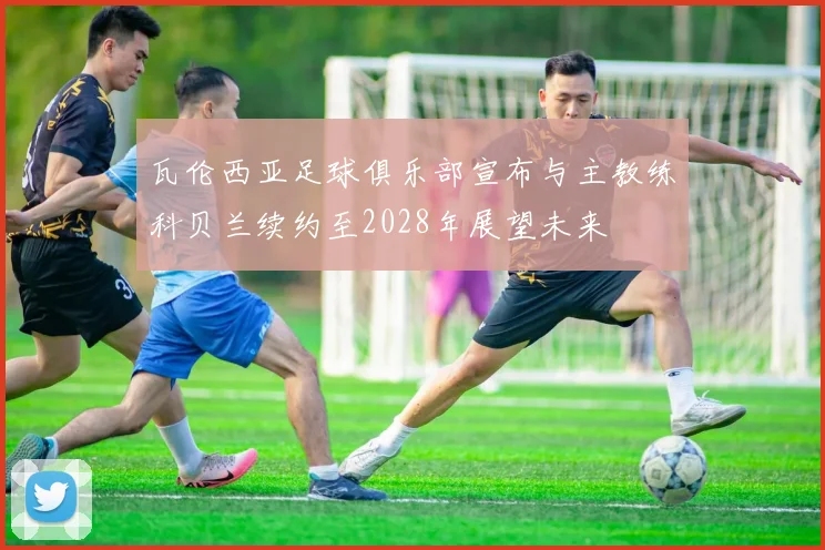瓦伦西亚足球俱乐部宣布与主教练科贝兰续约至2028年展望未来